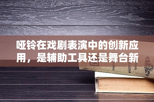 哑铃在戏剧表演中的创新应用，是辅助工具还是舞台新星？