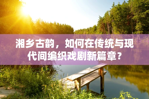 湘乡古韵，如何在传统与现代间编织戏剧新篇章？