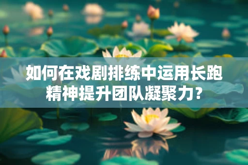 如何在戏剧排练中运用长跑精神提升团队凝聚力？