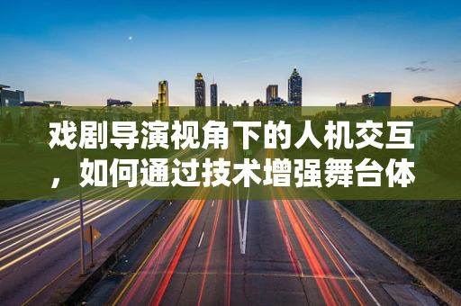 戏剧导演视角下的人机交互，如何通过技术增强舞台体验？