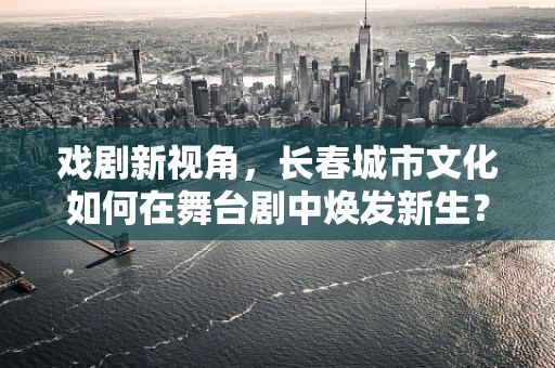 戏剧新视角，长春城市文化如何在舞台剧中焕发新生？