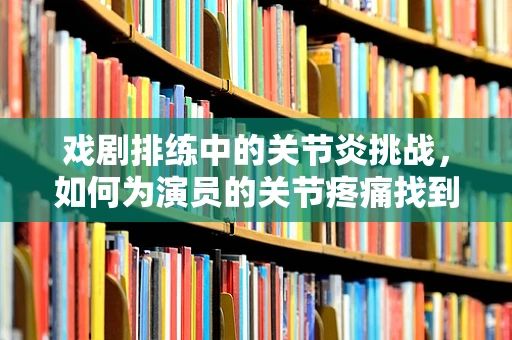 戏剧排练中的关节炎挑战，如何为演员的关节疼痛找到舞台上的解药？