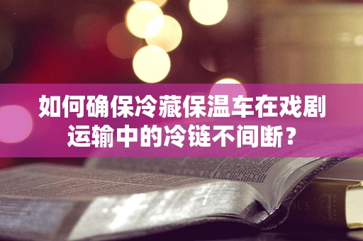 如何确保冷藏保温车在戏剧运输中的冷链不间断？