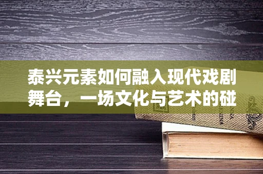 泰兴元素如何融入现代戏剧舞台，一场文化与艺术的碰撞？