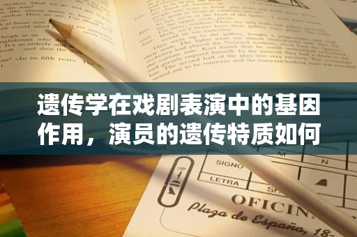 遗传学在戏剧表演中的基因作用，演员的遗传特质如何影响角色诠释？