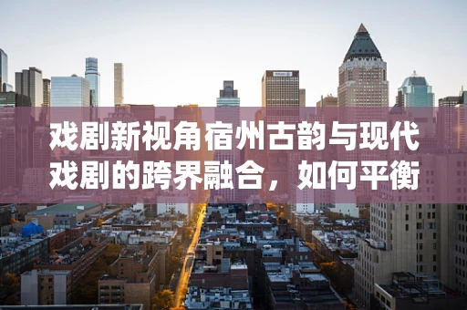 戏剧新视角宿州古韵与现代戏剧的跨界融合，如何平衡传统与创新的舞台表达？