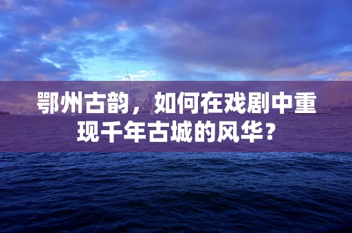 鄂州古韵，如何在戏剧中重现千年古城的风华？