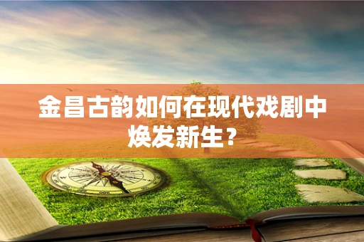 金昌古韵如何在现代戏剧中焕发新生？