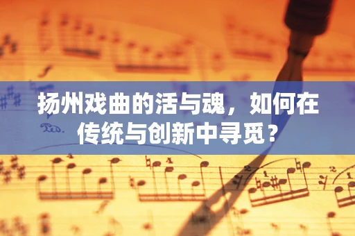 扬州戏曲的活与魂，如何在传统与创新中寻觅？