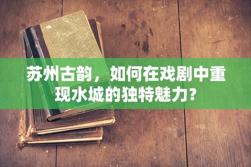 苏州古韵，如何在戏剧中重现水城的独特魅力？