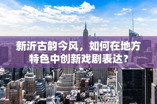 新沂古韵今风，如何在地方特色中创新戏剧表达？