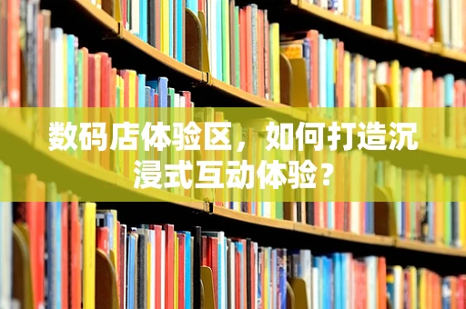 数码店体验区，如何打造沉浸式互动体验？