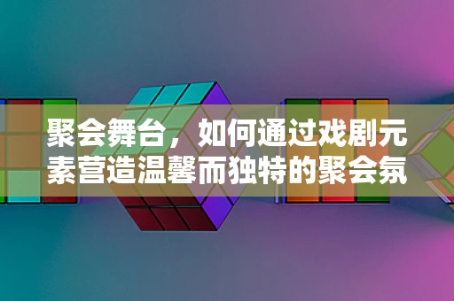 聚会舞台，如何通过戏剧元素营造温馨而独特的聚会氛围？