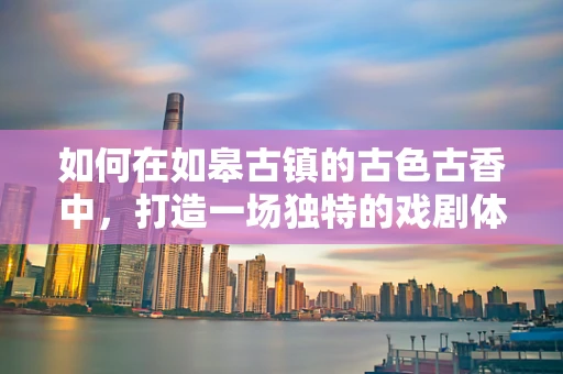 如何在如皋古镇的古色古香中，打造一场独特的戏剧体验？