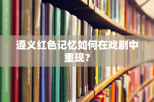 遵义红色记忆如何在戏剧中重现？