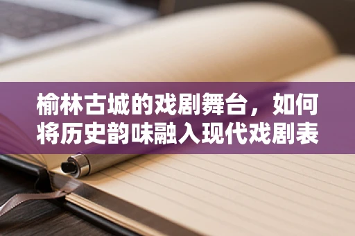 榆林古城的戏剧舞台，如何将历史韵味融入现代戏剧表演？