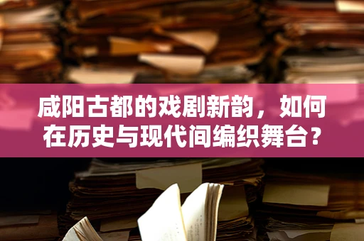 咸阳古都的戏剧新韵，如何在历史与现代间编织舞台？