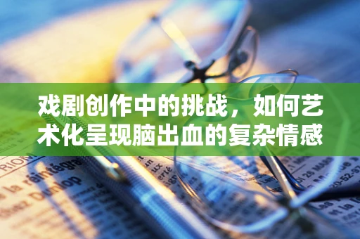 戏剧创作中的挑战，如何艺术化呈现脑出血的复杂情感与身体状态？