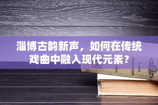 淄博古韵新声，如何在传统戏曲中融入现代元素？