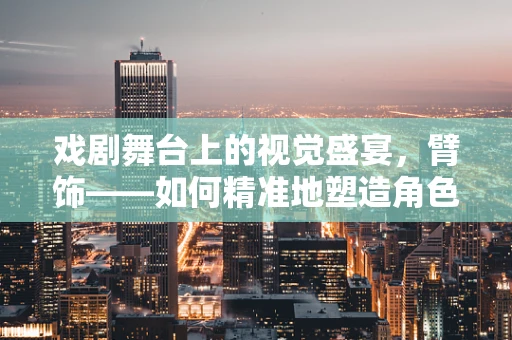 戏剧舞台上的视觉盛宴，臂饰——如何精准地塑造角色身份？