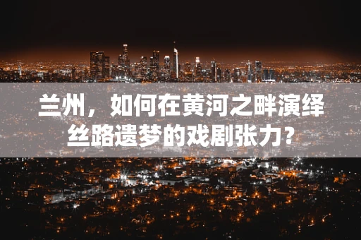 兰州，如何在黄河之畔演绎丝路遗梦的戏剧张力？