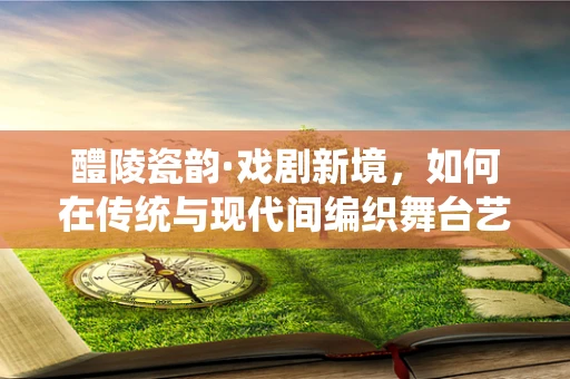 醴陵瓷韵·戏剧新境，如何在传统与现代间编织舞台艺术新篇章？