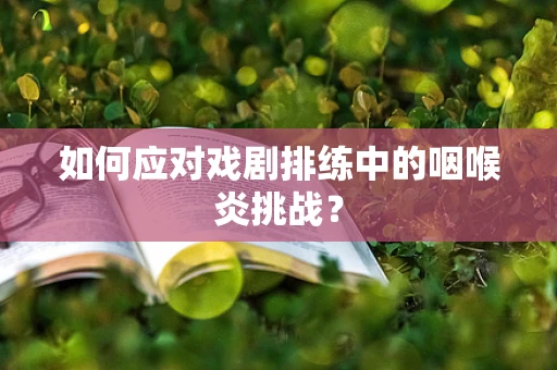 如何应对戏剧排练中的咽喉炎挑战？