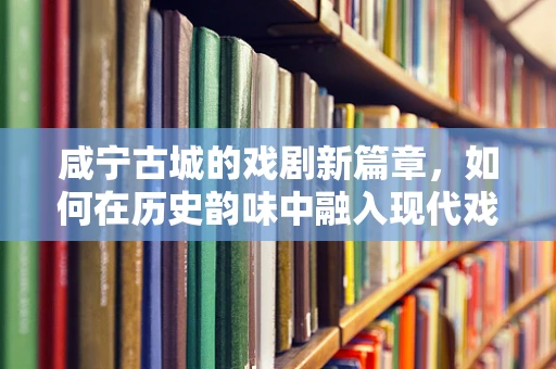 咸宁古城的戏剧新篇章，如何在历史韵味中融入现代戏剧元素？