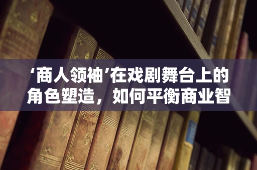 ‘商人领袖’在戏剧舞台上的角色塑造，如何平衡商业智慧与戏剧冲突？