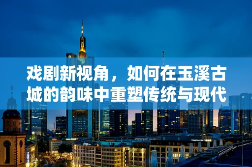 戏剧新视角，如何在玉溪古城的韵味中重塑传统与现代的舞台对话？