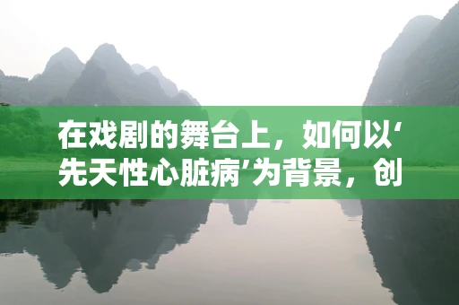 在戏剧的舞台上，如何以‘先天性心脏病’为背景，创造真实而感人的戏剧效果？