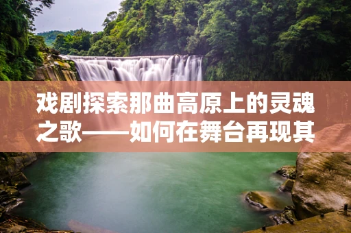 戏剧探索那曲高原上的灵魂之歌——如何在舞台再现其独特魅力？