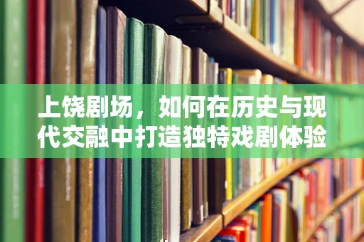 上饶剧场，如何在历史与现代交融中打造独特戏剧体验？