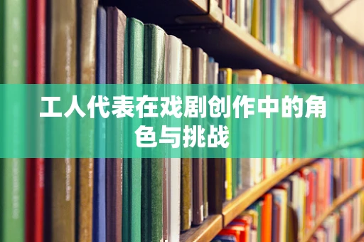 工人代表在戏剧创作中的角色与挑战