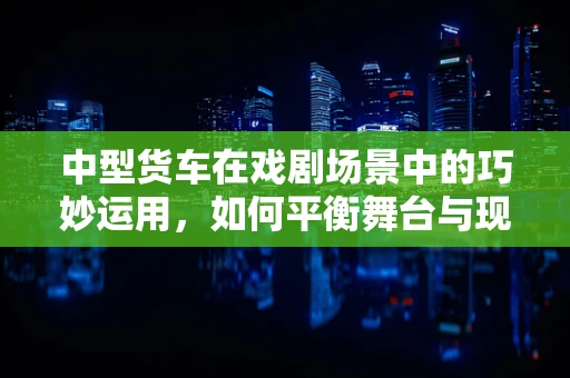 中型货车在戏剧场景中的巧妙运用，如何平衡舞台与现实的界限？