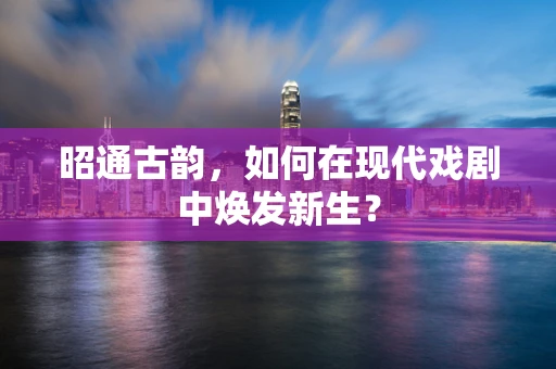 昭通古韵，如何在现代戏剧中焕发新生？