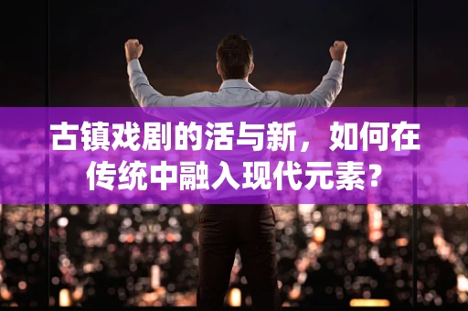 古镇戏剧的活与新，如何在传统中融入现代元素？