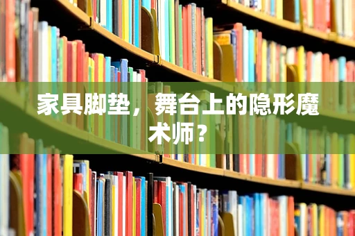 家具脚垫，舞台上的隐形魔术师？