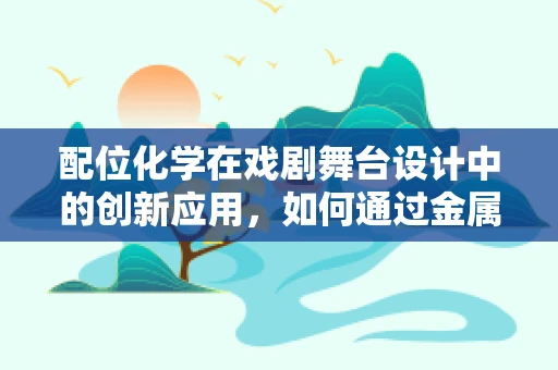 配位化学在戏剧舞台设计中的创新应用，如何通过金属配位键的视觉叙事提升戏剧表现力？