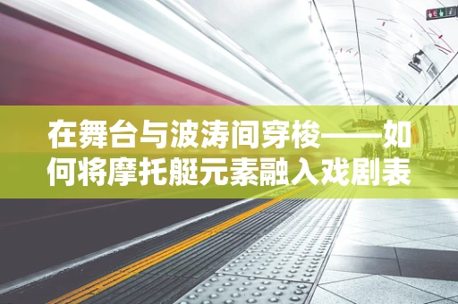 在舞台与波涛间穿梭——如何将摩托艇元素融入戏剧表演？