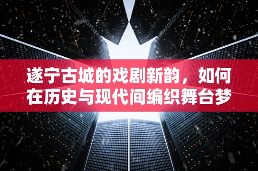 遂宁古城的戏剧新韵，如何在历史与现代间编织舞台梦？