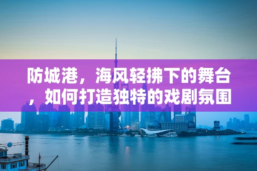 防城港，海风轻拂下的舞台，如何打造独特的戏剧氛围？