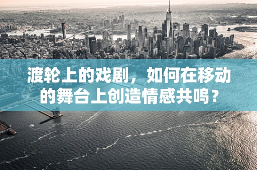 渡轮上的戏剧，如何在移动的舞台上创造情感共鸣？