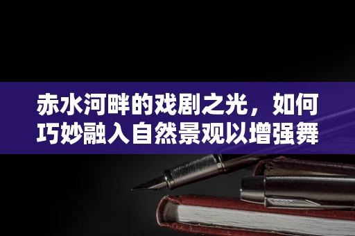 赤水河畔的戏剧之光，如何巧妙融入自然景观以增强舞台表现力？