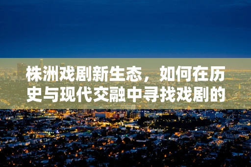 株洲戏剧新生态，如何在历史与现代交融中寻找戏剧的‘根’？