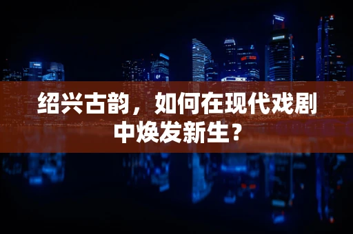 绍兴古韵，如何在现代戏剧中焕发新生？