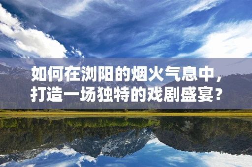 如何在浏阳的烟火气息中，打造一场独特的戏剧盛宴？