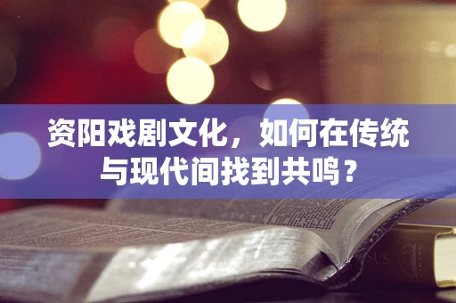 资阳戏剧文化，如何在传统与现代间找到共鸣？