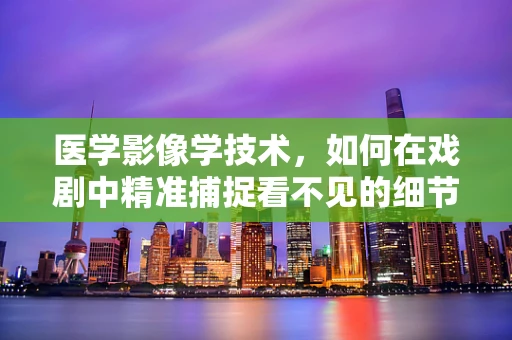 医学影像学技术，如何在戏剧中精准捕捉看不见的细节？