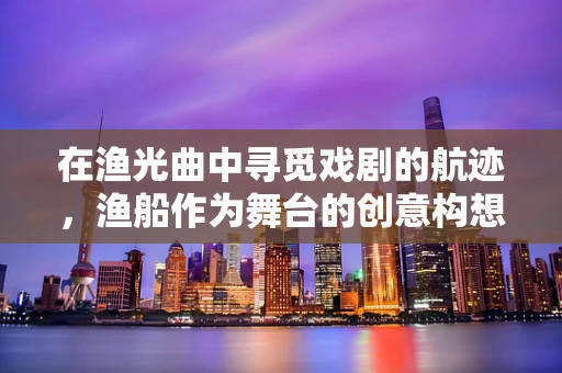 在渔光曲中寻觅戏剧的航迹，渔船作为舞台的创意构想